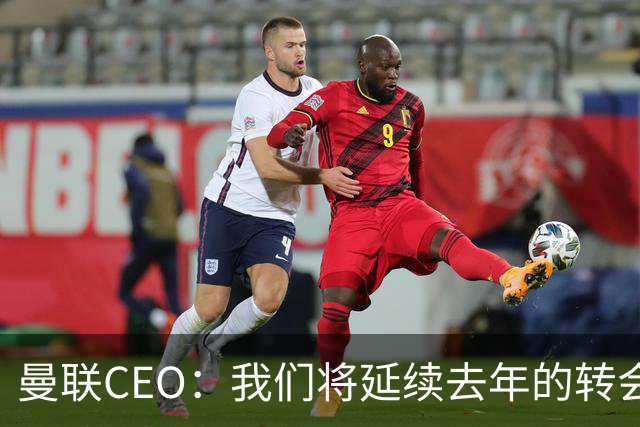 曼联CEO：我们将延续去年的转会策略，买对球队未来正确的人