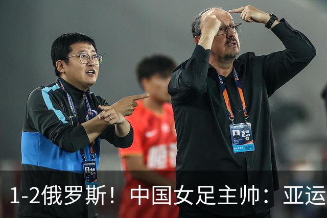 1-2俄罗斯！中国女足主帅：亚运备战需要这样高质量的热身赛