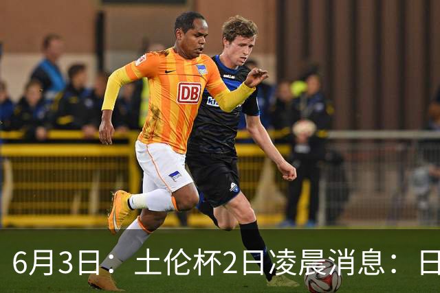 6月3日：土伦杯2日凌晨消息：日本男足逼平非洲强敌，国青力克对手全力冲击两连胜